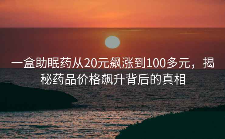 一盒助眠藥從20元飆漲到100多元，揭秘藥品價格飆升背后的真相