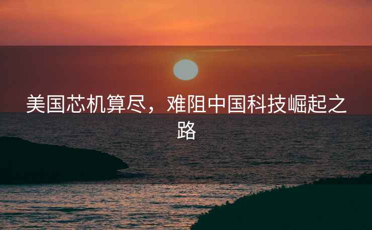 美國芯機算盡，難阻中國科技崛起之路