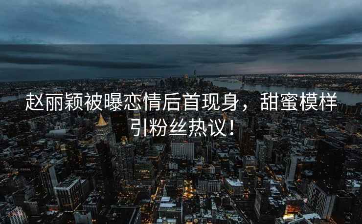 趙麗穎被曝戀情后首現身，甜蜜模樣引粉絲熱議！