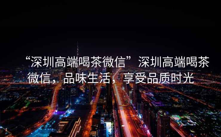 “深圳高端喝茶微信”深圳高端喝茶微信，品味生活，享受品質時光