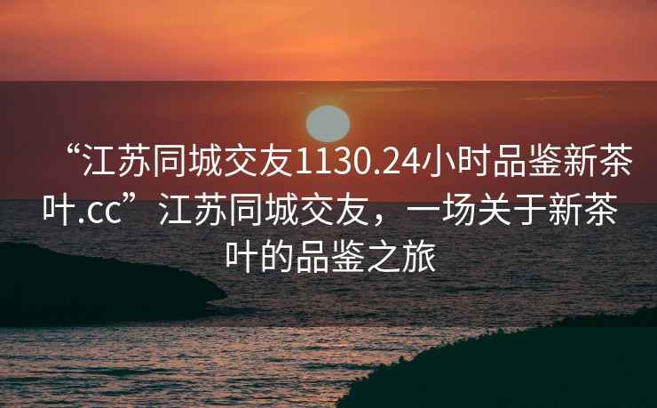 “江蘇同城交友1130.24小時品鑒新茶葉.cc”江蘇同城交友，一場關于新茶葉的品鑒之旅