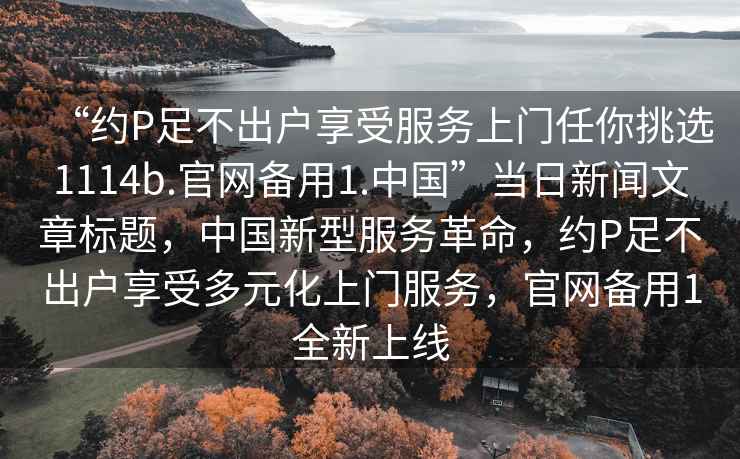 “約P足不出戶享受服務上門任你挑選1114b.官網備用1.中國”當日新聞文章標題，中國新型服務革命，約P足不出戶享受多元化上門服務，官網備用1全新上線