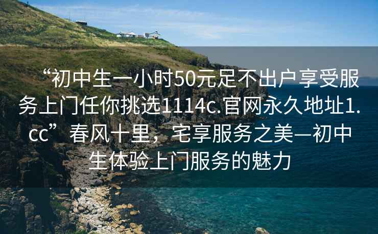 “初中生一小時50元足不出戶享受服務上門任你挑選1114c.官網永久地址1.cc”春風十里，宅享服務之美—初中生體驗上門服務的魅力