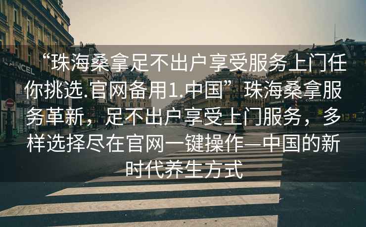 “珠海桑拿足不出戶享受服務上門任你挑選.官網(wǎng)備用1.中國”珠海桑拿服務革新，足不出戶享受上門服務，多樣選擇盡在官網(wǎng)一鍵操作—中國的新時代養(yǎng)生方式