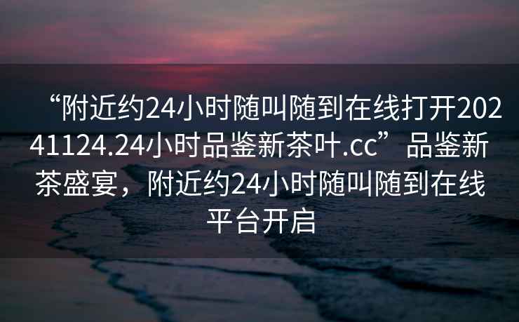 “附近約24小時隨叫隨到在線打開20241124.24小時品鑒新茶葉.cc”品鑒新茶盛宴，附近約24小時隨叫隨到在線平臺開啟