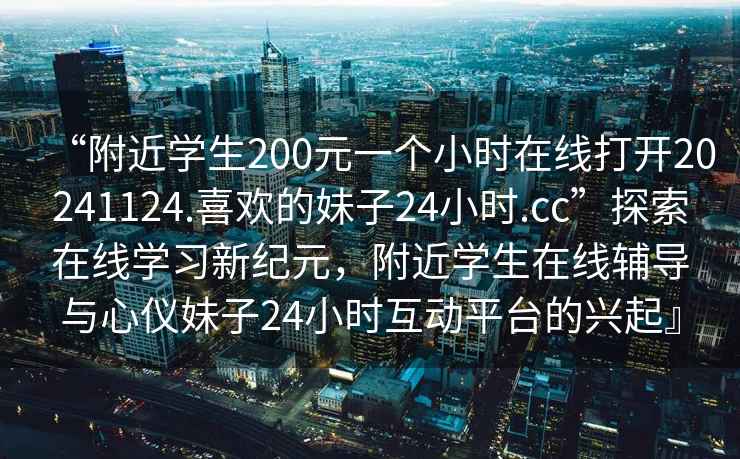 “附近學生200元一個小時在線打開20241124.喜歡的妹子24小時.cc”探索在線學習新紀元，附近學生在線輔導與心儀妹子24小時互動平臺的興起』