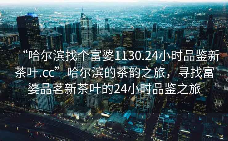 “哈爾濱找個富婆1130.24小時品鑒新茶葉.cc”哈爾濱的茶韻之旅，尋找富婆品茗新茶葉的24小時品鑒之旅