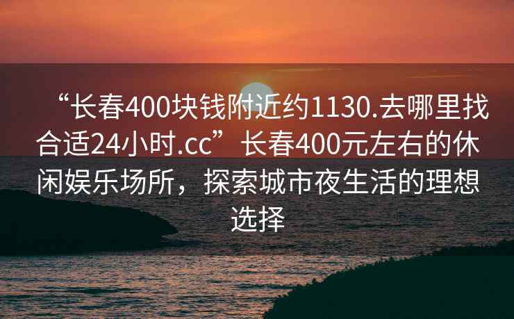 “長春400塊錢附近約1130.去哪里找合適24小時.cc”長春400元左右的休閑娛樂場所，探索城市夜生活的理想選擇
