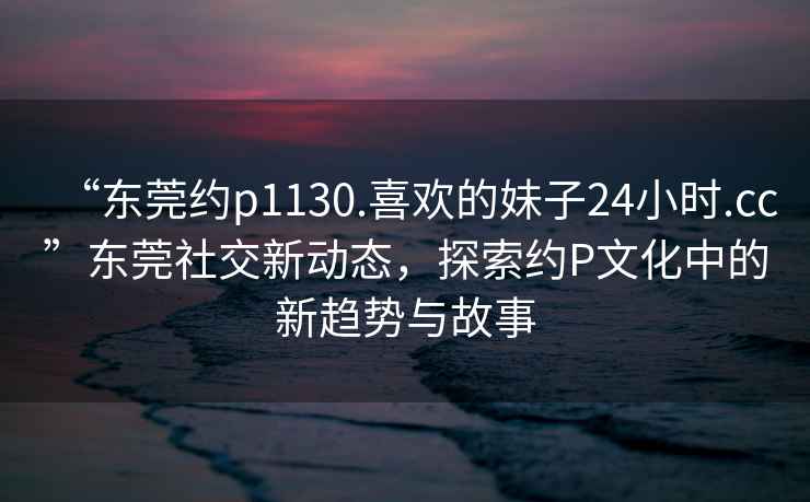 “東莞約p1130.喜歡的妹子24小時.cc”東莞社交新動態，探索約P文化中的新趨勢與故事