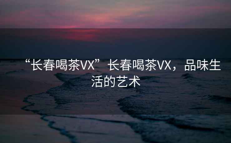 “長春喝茶VX”長春喝茶VX，品味生活的藝術