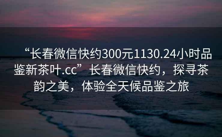 “長春微信快約300元1130.24小時品鑒新茶葉.cc”長春微信快約，探尋茶韻之美，體驗全天候品鑒之旅