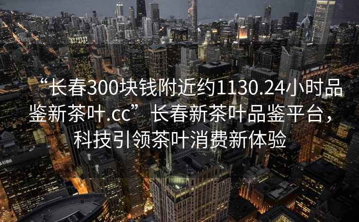 “長春300塊錢附近約1130.24小時品鑒新茶葉.cc”長春新茶葉品鑒平臺，科技引領茶葉消費新體驗