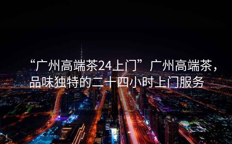 “廣州高端茶24上門”廣州高端茶，品味獨特的二十四小時上門服務