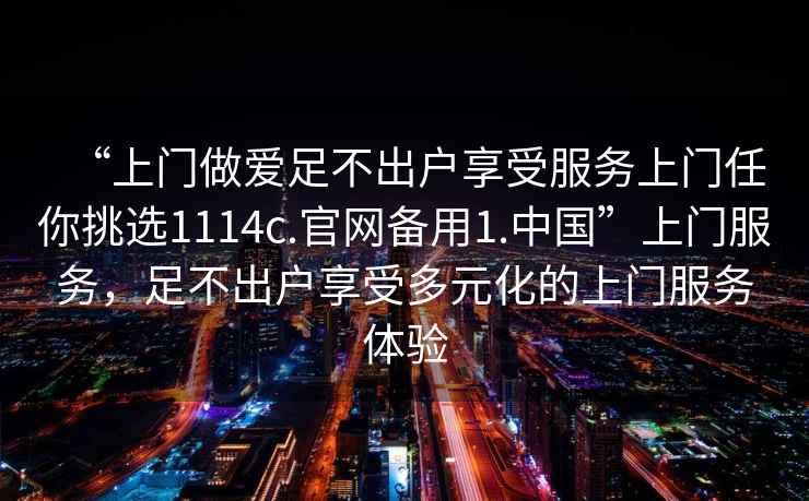 “上門做愛足不出戶享受服務(wù)上門任你挑選1114c.官網(wǎng)備用1.中國”上門服務(wù)，足不出戶享受多元化的上門服務(wù)體驗