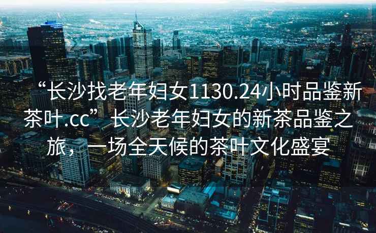 “長沙找老年婦女1130.24小時品鑒新茶葉.cc”長沙老年婦女的新茶品鑒之旅，一場全天候的茶葉文化盛宴