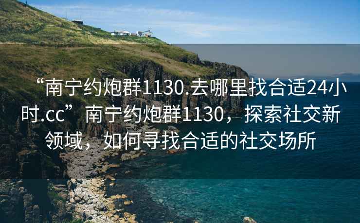 “南寧約炮群1130.去哪里找合適24小時.cc”南寧約炮群1130，探索社交新領域，如何尋找合適的社交場所