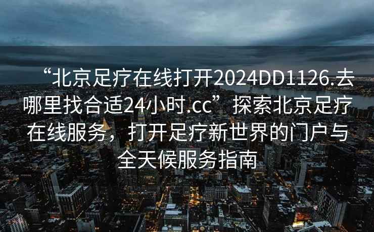 “北京足療在線打開2024DD1126.去哪里找合適24小時.cc”探索北京足療在線服務，打開足療新世界的門戶與全天候服務指南
