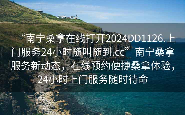 “南寧桑拿在線打開2024DD1126.上門服務24小時隨叫隨到.cc”南寧桑拿服務新動態，在線預約便捷桑拿體驗，24小時上門服務隨時待命