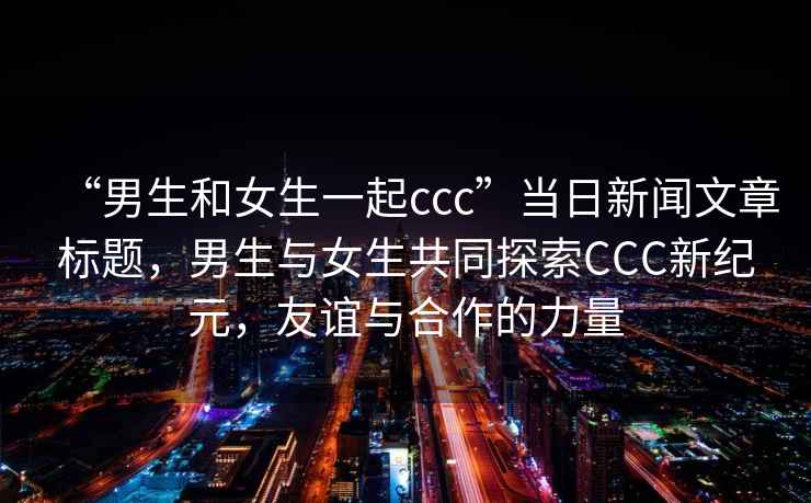 “男生和女生一起ccc”當日新聞文章標題，男生與女生共同探索CCC新紀元，友誼與合作的力量