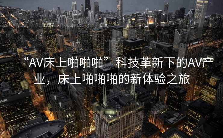 “AV床上啪啪啪”科技革新下的AV產業，床上啪啪啪的新體驗之旅