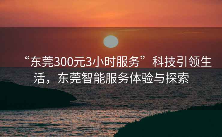 “東莞300元3小時服務”科技引領生活，東莞智能服務體驗與探索