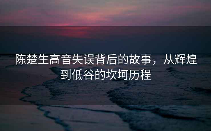 陳楚生高音失誤背后的故事，從輝煌到低谷的坎坷歷程