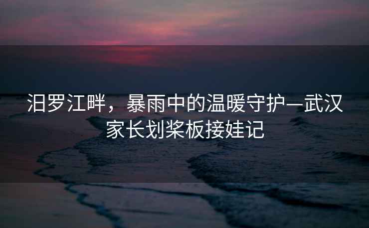汨羅江畔，暴雨中的溫暖守護—武漢家長劃槳板接娃記