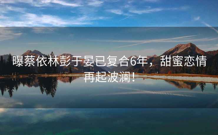 曝蔡依林彭于晏已復(fù)合6年，甜蜜戀情再起波瀾！