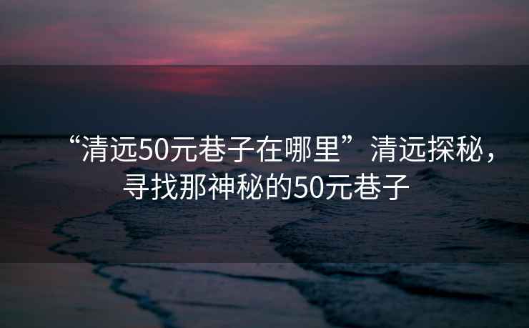 “清遠50元巷子在哪里”清遠探秘，尋找那神秘的50元巷子
