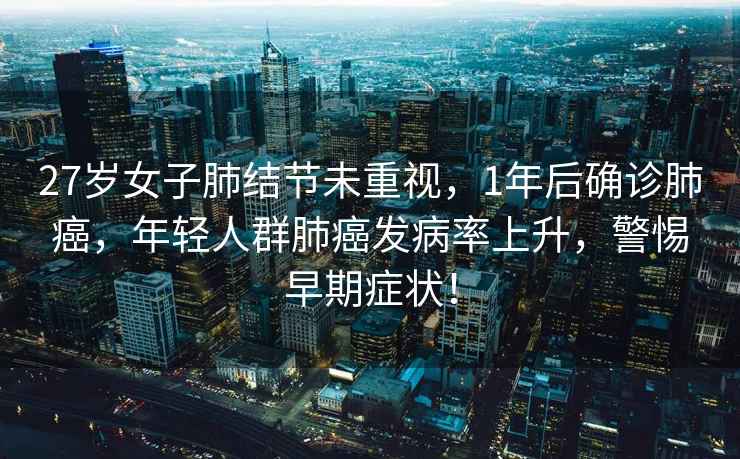 27歲女子肺結(jié)節(jié)未重視，1年后確診肺癌，年輕人群肺癌發(fā)病率上升，警惕早期癥狀！