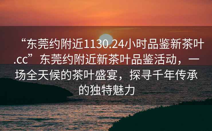 “東莞約附近1130.24小時品鑒新茶葉.cc”東莞約附近新茶葉品鑒活動，一場全天候的茶葉盛宴，探尋千年傳承的獨特魅力