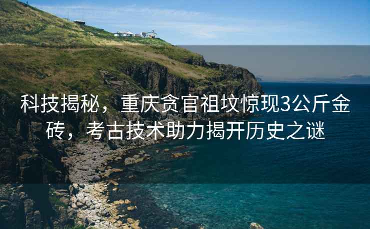 科技揭秘，重慶貪官祖墳驚現3公斤金磚，考古技術助力揭開歷史之謎