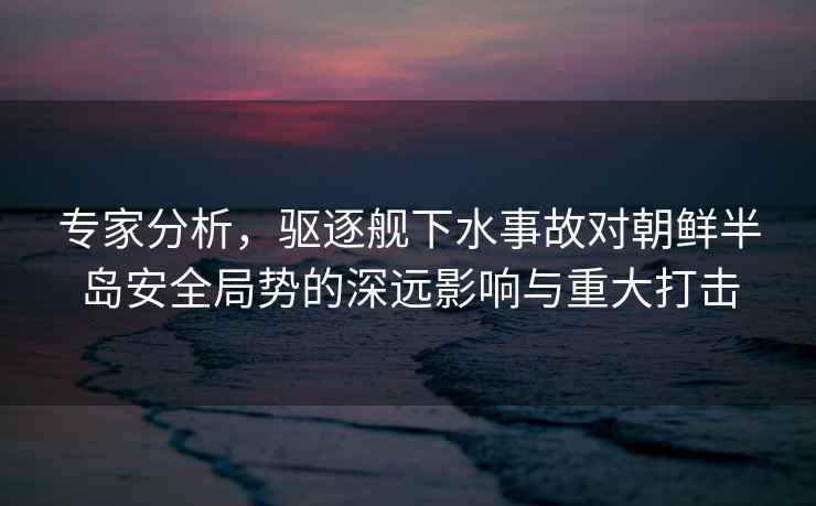 專家分析，驅逐艦下水事故對朝鮮半島安全局勢的深遠影響與重大打擊
