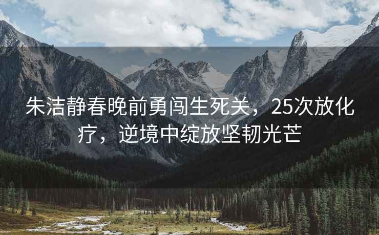 朱潔靜春晚前勇闖生死關，25次放化療，逆境中綻放堅韌光芒