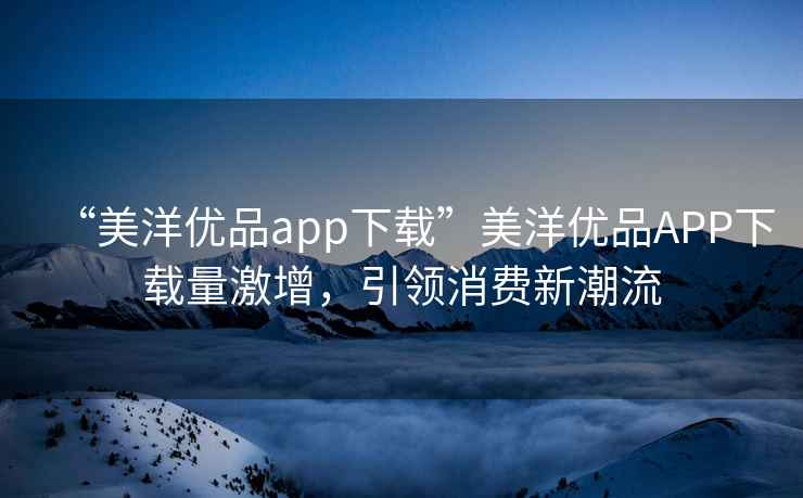 “美洋優品app下載”美洋優品APP下載量激增，引領消費新潮流