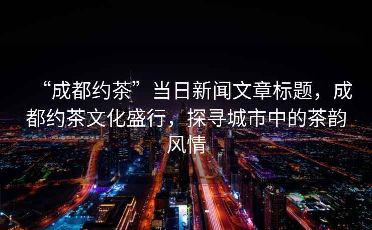 “成都約茶”當日新聞文章標題，成都約茶文化盛行，探尋城市中的茶韻風情