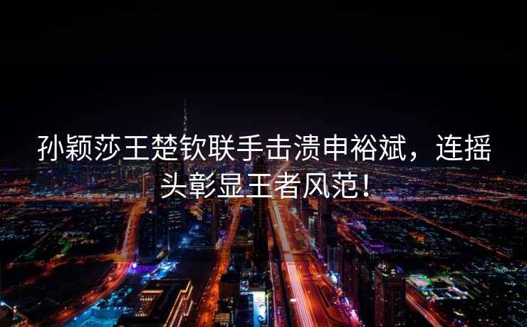 孫穎莎王楚欽聯手擊潰申裕斌，連搖頭彰顯王者風范！