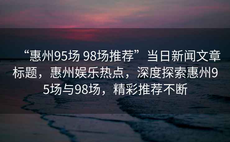 “惠州95場 98場推薦”當日新聞文章標題，惠州娛樂熱點，深度探索惠州95場與98場，精彩推薦不斷
