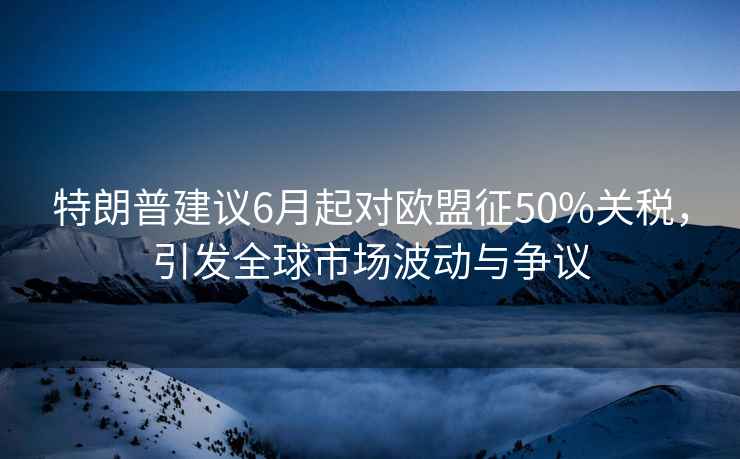特朗普建議6月起對歐盟征50%關稅，引發全球市場波動與爭議
