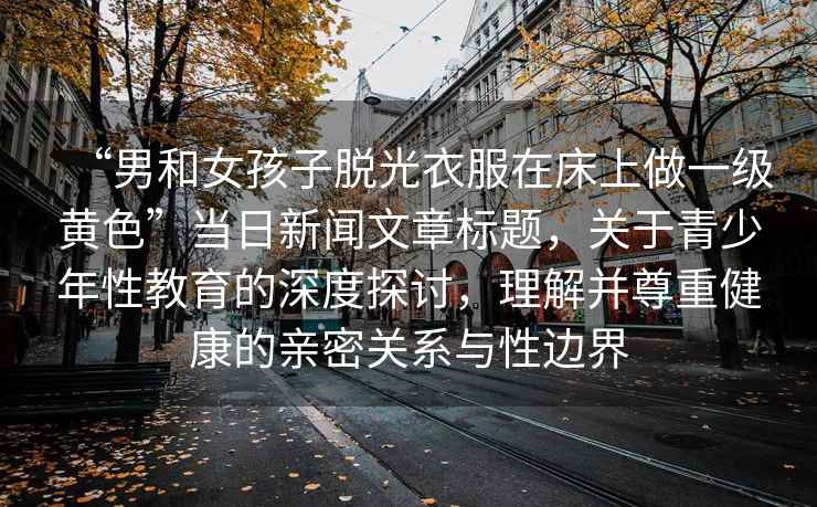 “男和女孩子脫光衣服在床上做一級黃色”當日新聞文章標題，關(guān)于青少年性教育的深度探討，理解并尊重健康的親密關(guān)系與性邊界