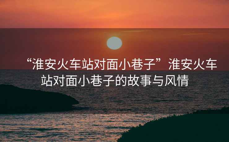 “淮安火車(chē)站對(duì)面小巷子”淮安火車(chē)站對(duì)面小巷子的故事與風(fēng)情