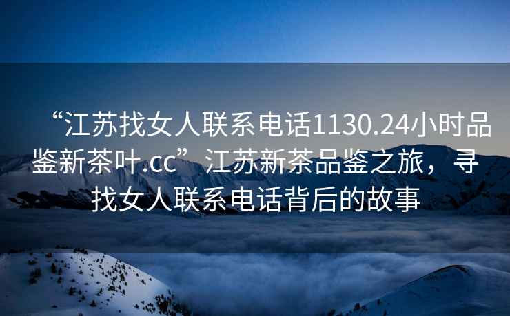 “江蘇找女人聯(lián)系電話1130.24小時品鑒新茶葉.cc”江蘇新茶品鑒之旅，尋找女人聯(lián)系電話背后的故事