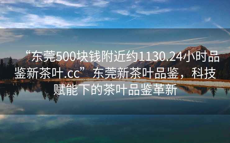“東莞500塊錢附近約1130.24小時品鑒新茶葉.cc”東莞新茶葉品鑒，科技賦能下的茶葉品鑒革新