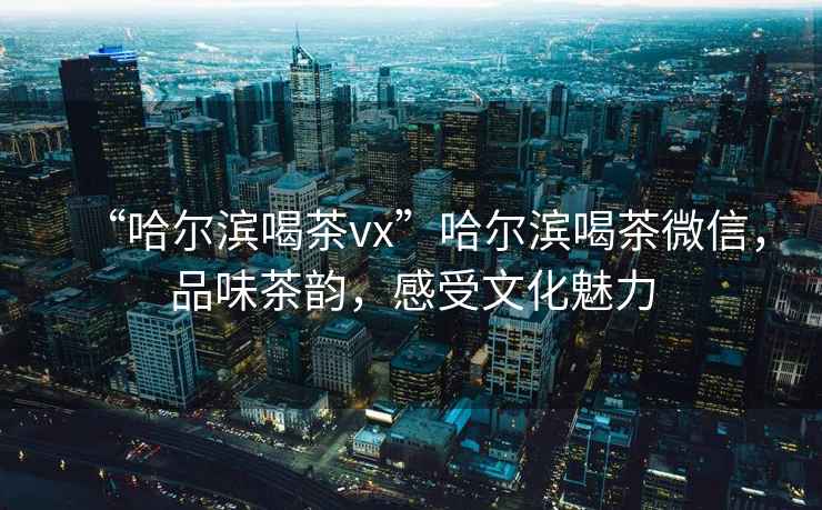 “哈爾濱喝茶vx”哈爾濱喝茶微信，品味茶韻，感受文化魅力