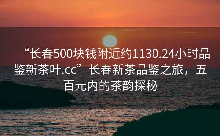 “長春500塊錢附近約1130.24小時品鑒新茶葉.cc”長春新茶品鑒之旅，五百元內的茶韻探秘