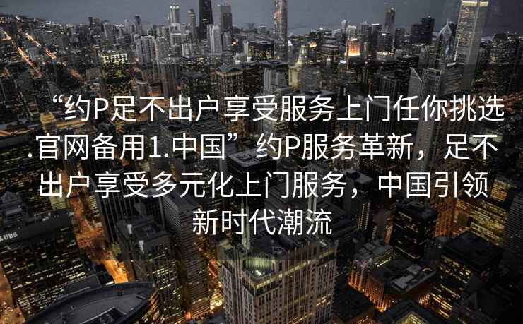 “約P足不出戶享受服務上門任你挑選.官網備用1.中國”約P服務革新，足不出戶享受多元化上門服務，中國引領新時代潮流