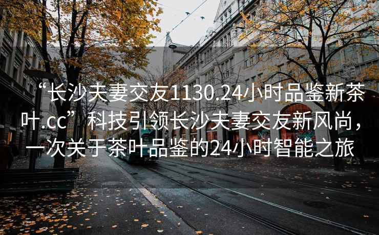 “長沙夫妻交友1130.24小時品鑒新茶葉.cc”科技引領長沙夫妻交友新風尚，一次關于茶葉品鑒的24小時智能之旅