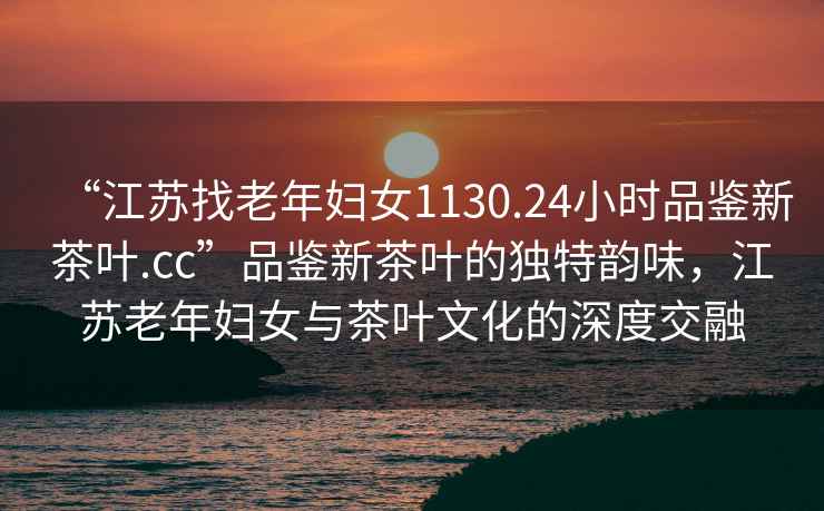 “江蘇找老年婦女1130.24小時品鑒新茶葉.cc”品鑒新茶葉的獨特韻味，江蘇老年婦女與茶葉文化的深度交融