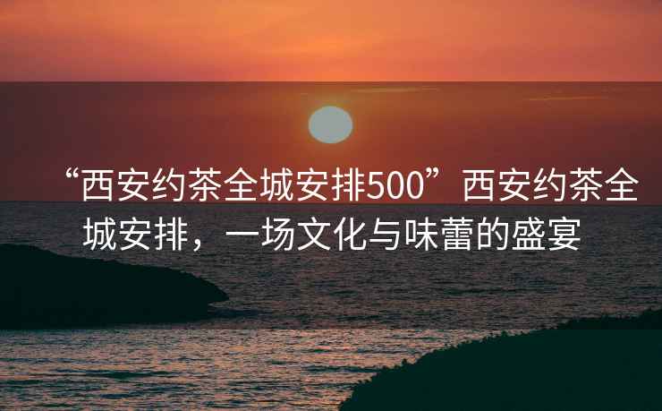 “西安約茶全城安排500”西安約茶全城安排，一場(chǎng)文化與味蕾的盛宴