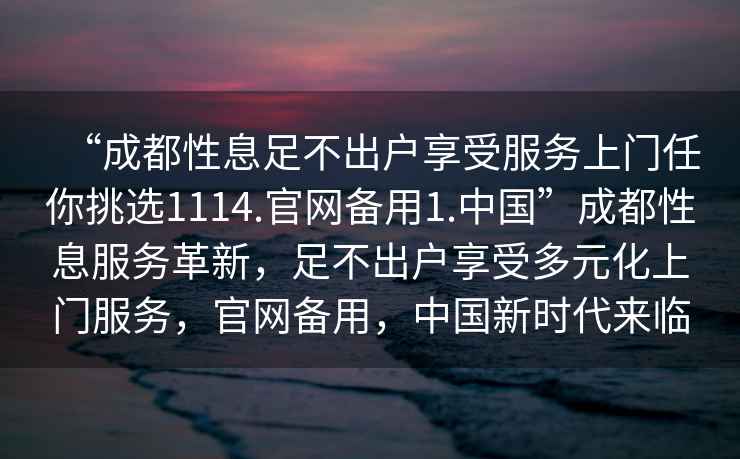 “成都性息足不出戶享受服務上門任你挑選1114.官網備用1.中國”成都性息服務革新，足不出戶享受多元化上門服務，官網備用，中國新時代來臨